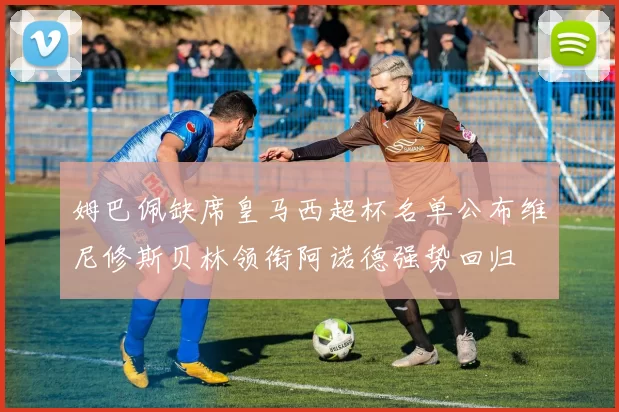 姆巴佩缺席皇马西超杯名单公布维尼修斯贝林领衔阿诺德强势回归