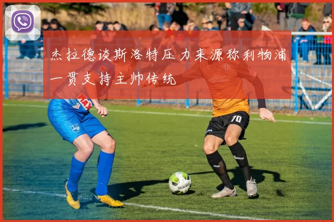 杰拉德谈斯洛特压力来源称利物浦一贯支持主帅传统