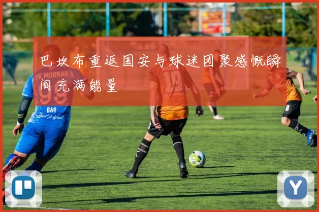 巴坎布重返国安与球迷团聚感慨瞬间充满能量