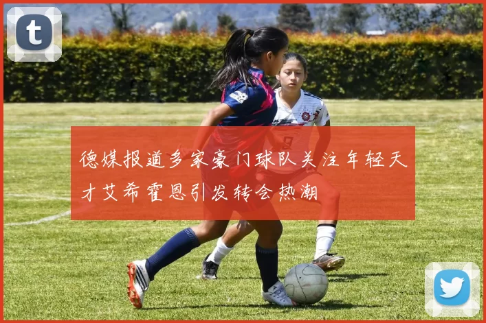 德媒报道多家豪门球队关注年轻天才艾希霍恩引发转会热潮