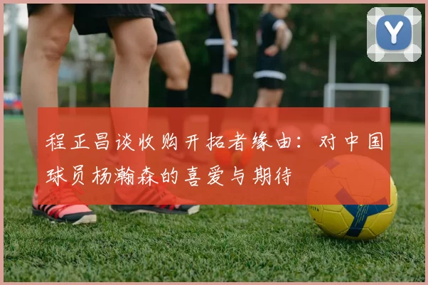 程正昌谈收购开拓者缘由：对中国球员杨瀚森的喜爱与期待