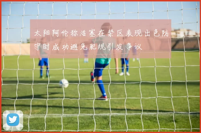 太阳阿伦称活塞在禁区表现出色防守时成功避免犯规引发争议