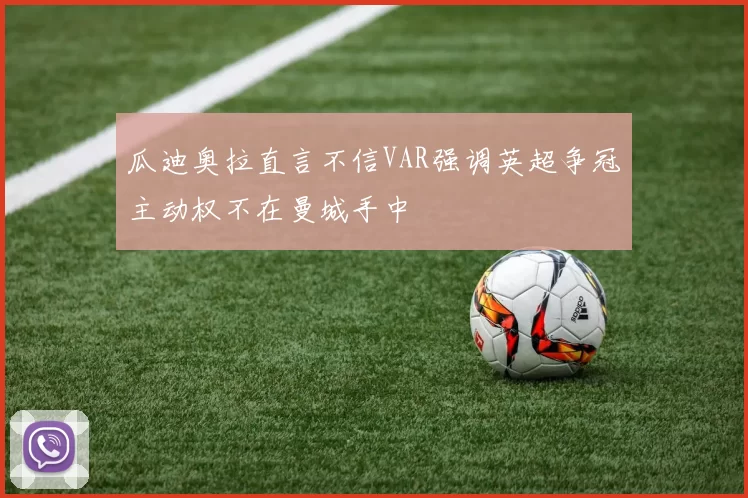 瓜迪奥拉直言不信VAR强调英超争冠主动权不在曼城手中