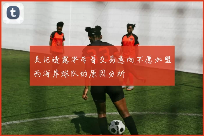 美记透露字母哥交易意向不愿加盟西海岸球队的原因分析