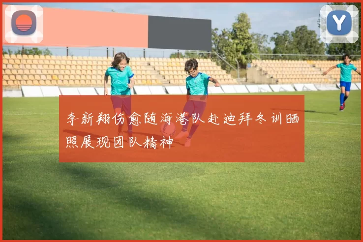 李新翔伤愈随海港队赴迪拜冬训晒照展现团队精神