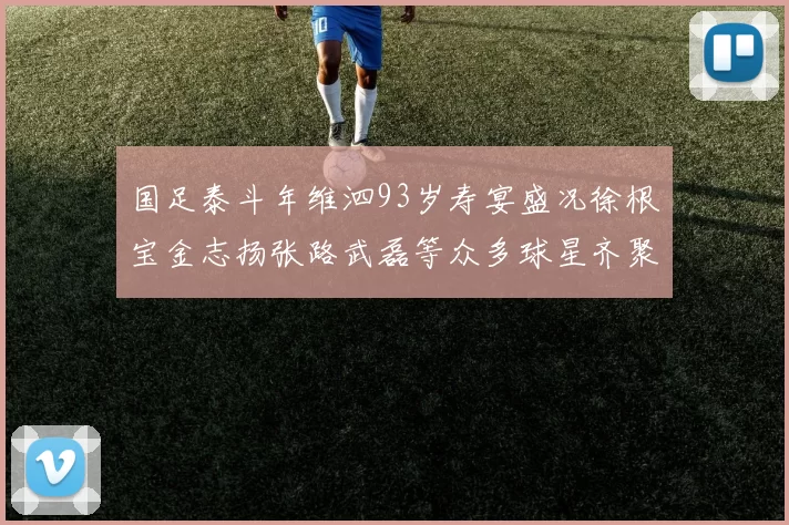 国足泰斗年维泗93岁寿宴盛况徐根宝金志扬张路武磊等众多球星齐聚祝贺