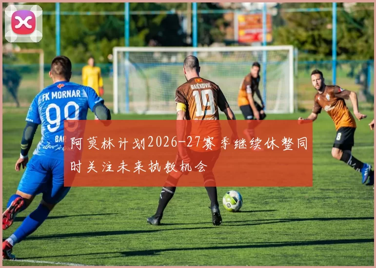 阿莫林计划2026-27赛季继续休整同时关注未来执教机会