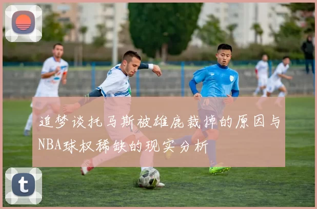 追梦谈托马斯被雄鹿裁掉的原因与NBA球权稀缺的现实分析