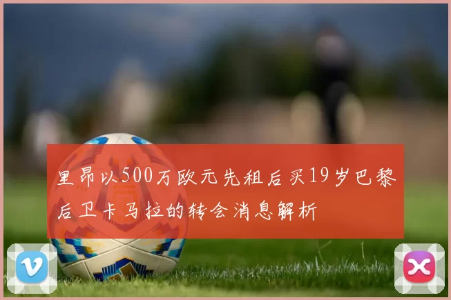 里昂以500万欧元先租后买19岁巴黎后卫卡马拉的转会消息解析