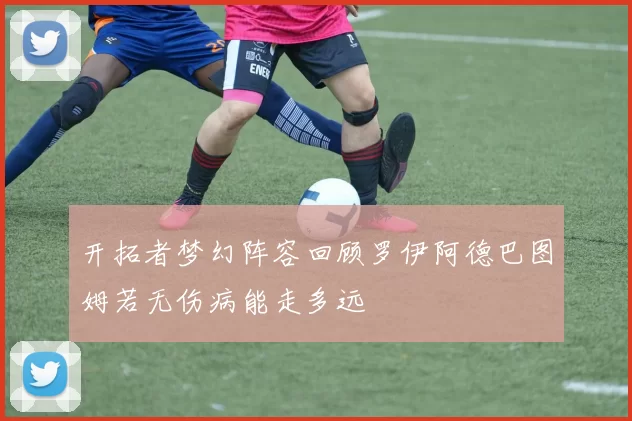 开拓者梦幻阵容回顾罗伊阿德巴图姆若无伤病能走多远