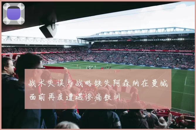 战术失误与战略缺失阿森纳在曼城面前再度遭遇惨痛教训