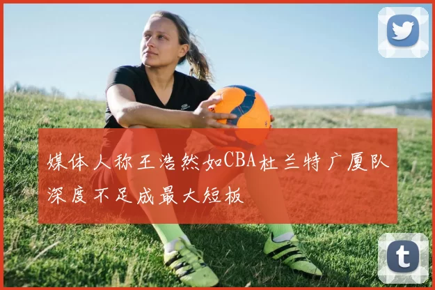 媒体人称王浩然如CBA杜兰特广厦队深度不足成最大短板