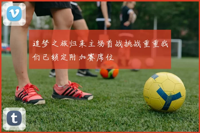 追梦之旅归来主场首战挑战重重我们已锁定附加赛席位