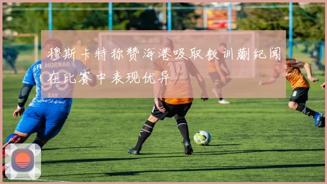 穆斯卡特称赞海港吸取教训蒯纪闻在比赛中表现优异