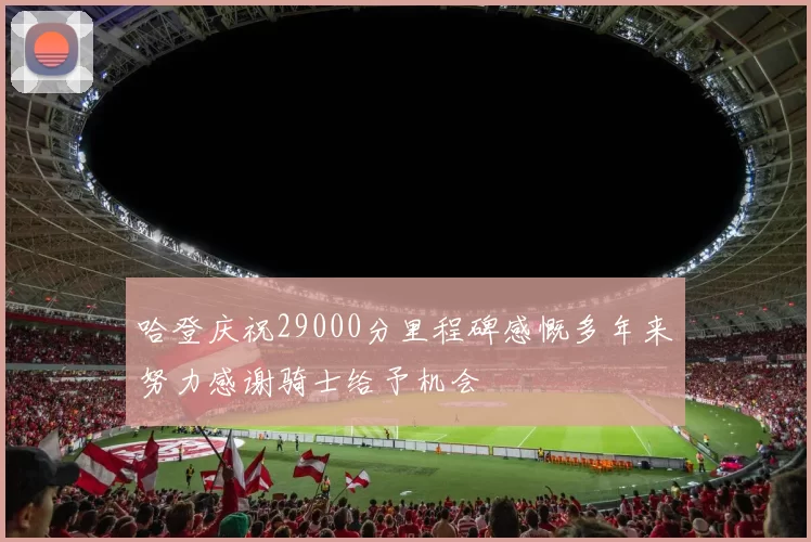 哈登庆祝29000分里程碑感慨多年来努力感谢骑士给予机会