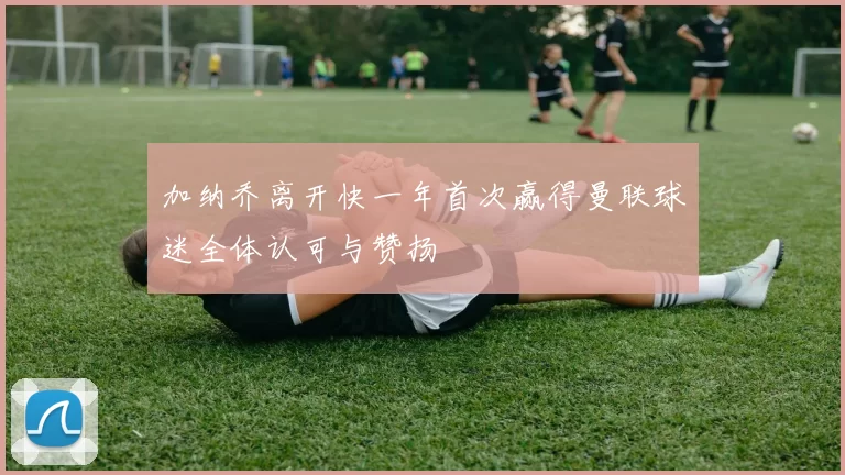 加纳乔离开快一年首次赢得曼联球迷全体认可与赞扬