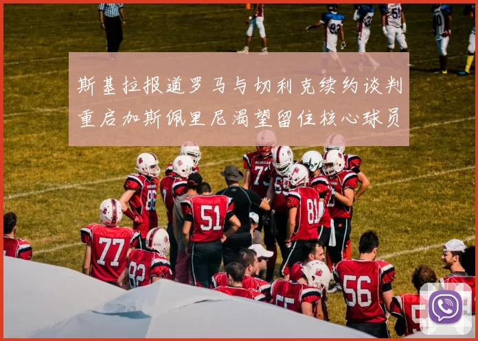 斯基拉报道罗马与切利克续约谈判重启加斯佩里尼渴望留住核心球员