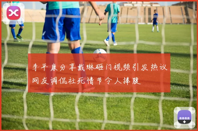 李平康分享戴琳砸门视频引发热议网友调侃社死情节令人捧腹